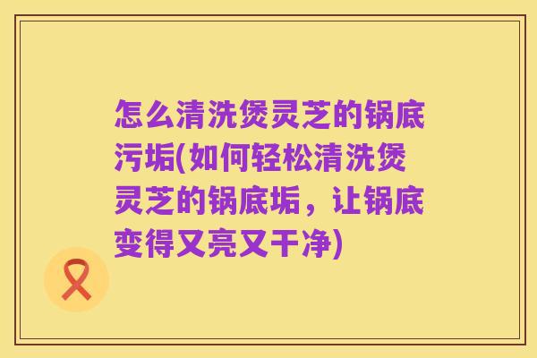 怎么清洗煲灵芝的锅底污垢(如何轻松清洗煲灵芝的锅底垢,让锅底变得又亮又干净)