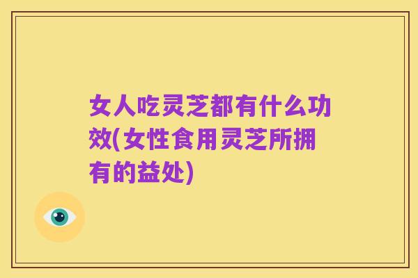 女人吃灵芝都有什么功效(女性食用灵芝所拥有的益处)
