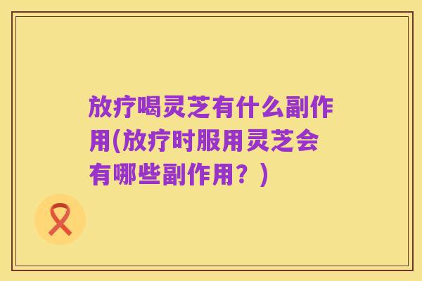 放疗喝灵芝有什么副作用(放疗时服用灵芝会有哪些副作用？)