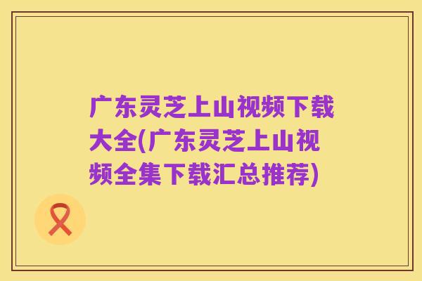 广东灵芝上山视频下载大全(广东灵芝上山视频全集下载汇总推荐)