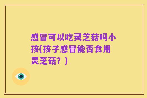 感冒可以吃灵芝菇吗小孩(孩子感冒能否食用灵芝菇？)