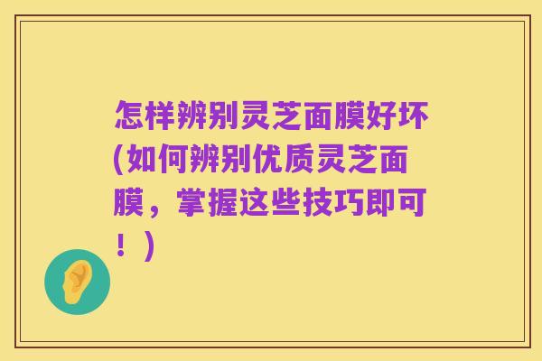 怎样辨别灵芝面膜好坏(如何辨别优质灵芝面膜，掌握这些技巧即可！)