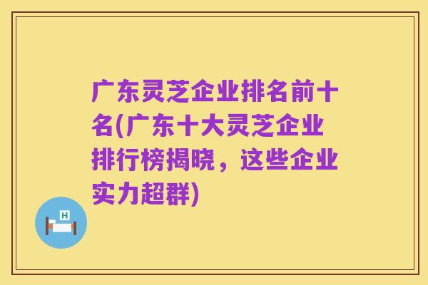 广东灵芝企业排名前十名(广东十大灵芝企业排行榜揭晓，这些企业实力超群)