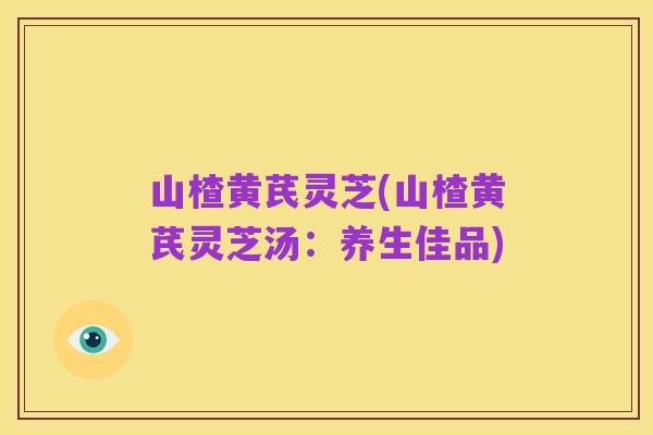 山楂黄芪灵芝(山楂黄芪灵芝汤：养生佳品)