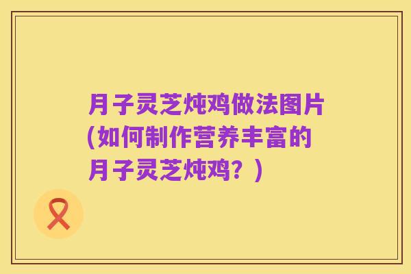 月子灵芝炖鸡做法图片(如何制作营养丰富的月子灵芝炖鸡？)