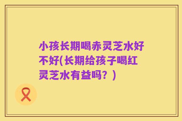 小孩长期喝赤灵芝水好不好(长期给孩子喝红灵芝水有益吗?)