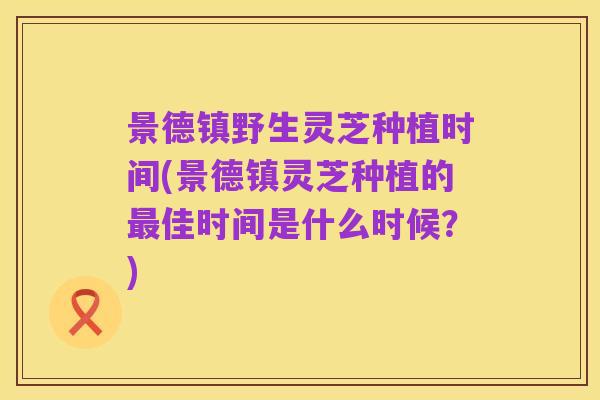 景德镇野生灵芝种植时间(景德镇灵芝种植的最佳时间是什么时候?)