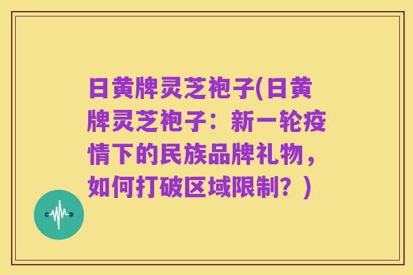 日黄牌灵芝袍子(日黄牌灵芝袍子：新一轮疫情下的民族品牌礼物，如何打破区域限制？)