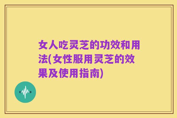 女人吃灵芝的功效和用法(女性服用灵芝的效果及使用指南)