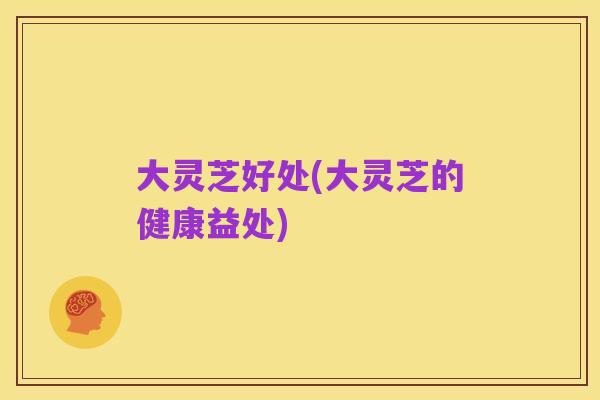大灵芝好处(大灵芝的健康益处)