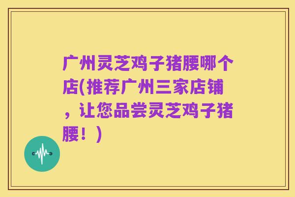 广州灵芝鸡子猪腰哪个店(推荐广州三家店铺，让您品尝灵芝鸡子猪腰！)
