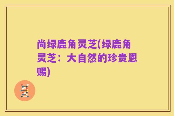 尚绿鹿角灵芝(绿鹿角灵芝:大自然的珍贵恩赐)