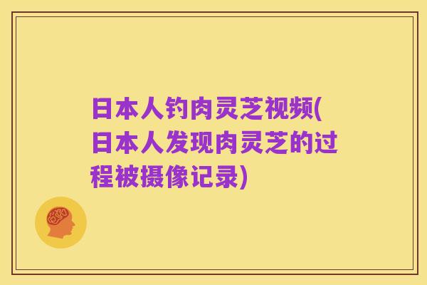 日本人钓肉灵芝视频(日本人发现肉灵芝的过程被摄像记录)