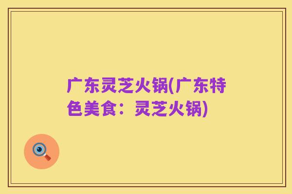 广东灵芝火锅(广东特色美食:灵芝火锅)