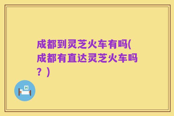 成都到灵芝火车有吗(成都有直达灵芝火车吗？)