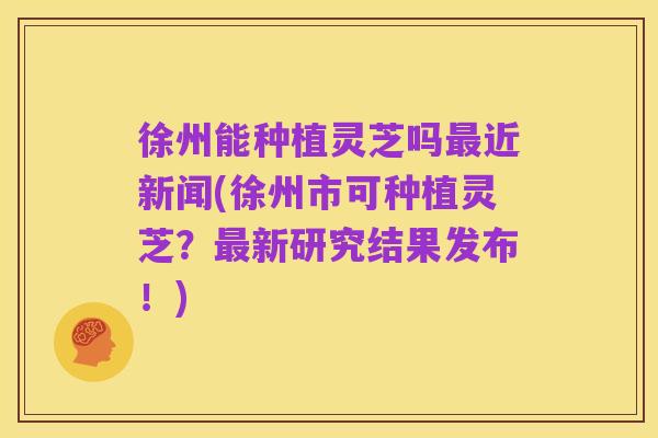 徐州能种植灵芝吗最近新闻(徐州市可种植灵芝?最新研究结果发布!)
