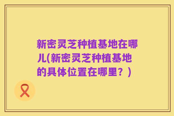 新密灵芝种植基地在哪儿(新密灵芝种植基地的具体位置在哪里?)
