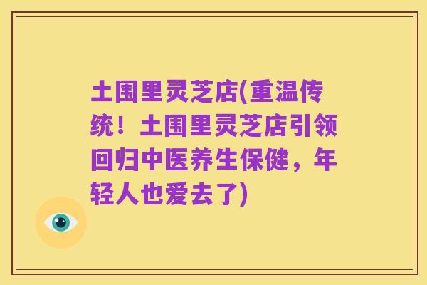 土围里灵芝店(重温传统!土围里灵芝店引领回归中医养生保健,年轻人也爱去了)