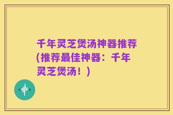千年灵芝煲汤神器推荐(推荐最佳神器:千年灵芝煲汤!)