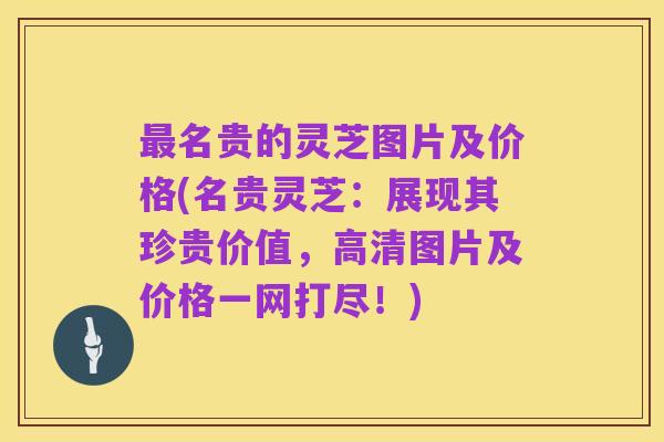 最名贵的灵芝图片及价格(名贵灵芝:展现其珍贵价值,高清图片及价格一网打尽!)