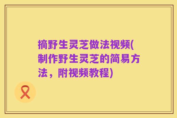 摘野生灵芝做法视频(制作野生灵芝的简易方法,附视频教程)