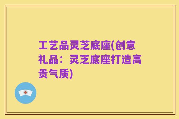 工艺品灵芝底座(创意礼品:灵芝底座打造高贵气质)