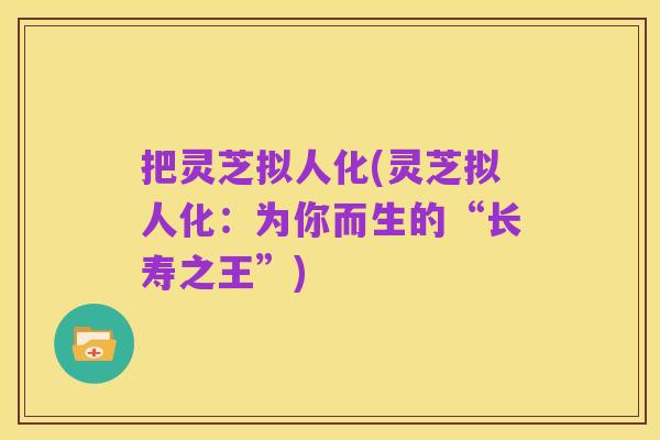 把灵芝拟人化(灵芝拟人化:为你而生的“长寿之王”)