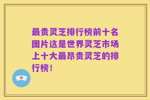 最贵灵芝排行榜前十名图片这是世界灵芝市场上十大最昂贵灵芝的排行榜！