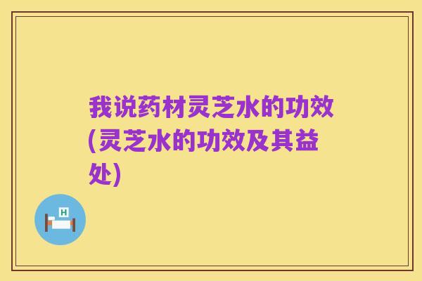 我说药材灵芝水的功效(灵芝水的功效及其益处)