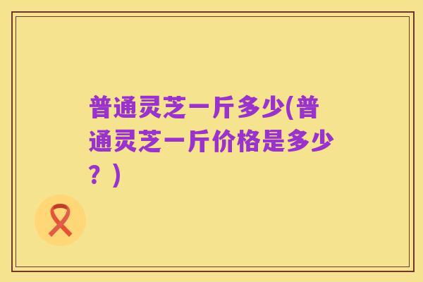 普通灵芝一斤多少(普通灵芝一斤价格是多少？)