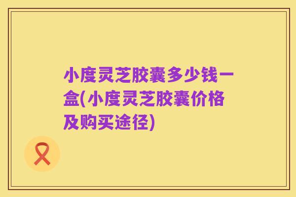 小度灵芝胶囊多少钱一盒(小度灵芝胶囊价格及购买途径)