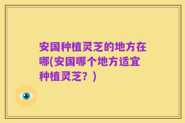 安国种植灵芝的地方在哪(安国哪个地方适宜种植灵芝?)