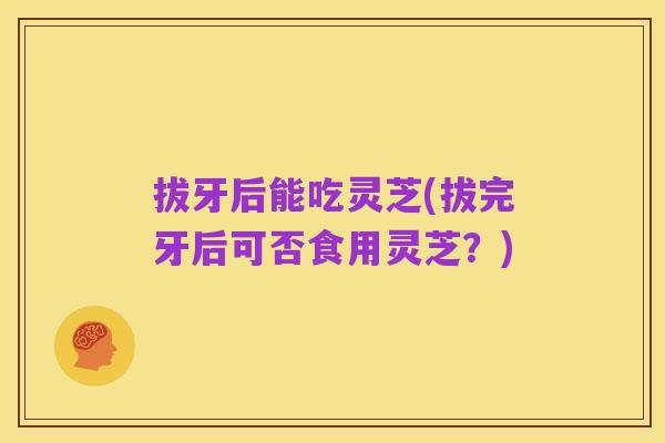 拔牙后能吃灵芝(拔完牙后可否食用灵芝？)