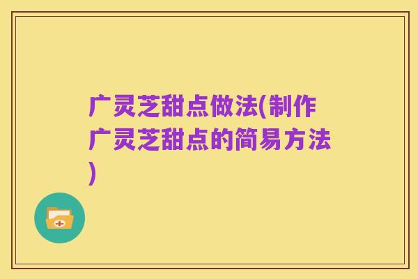广灵芝甜点做法(制作广灵芝甜点的简易方法)