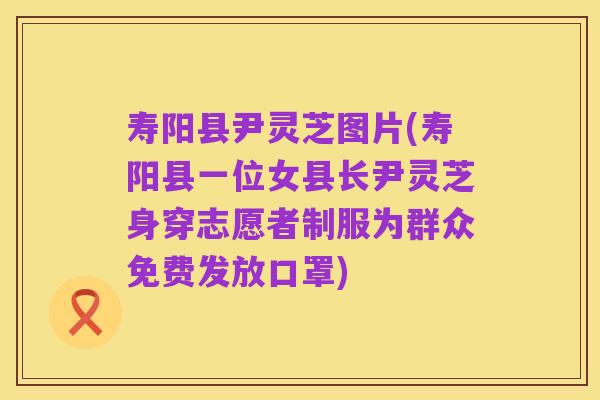 寿阳县尹灵芝图片(寿阳县一位女县长尹灵芝身穿志愿者制服为群众免费发放口罩)
