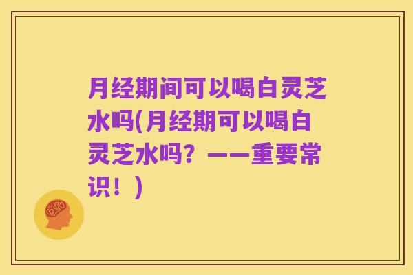 月经期间可以喝白灵芝水吗(月经期可以喝白灵芝水吗?——重要常识!)