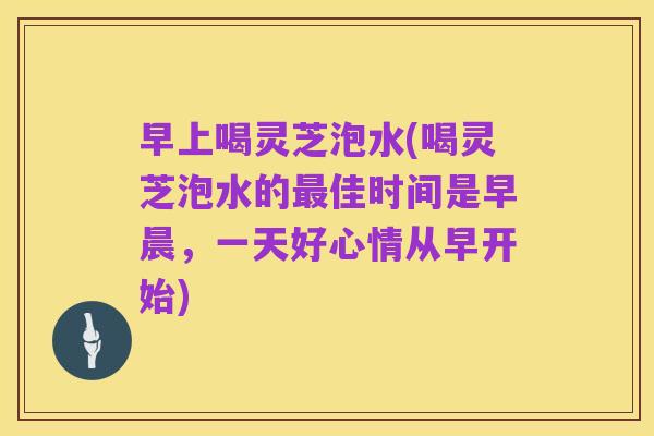 早上喝灵芝泡水(喝灵芝泡水的最佳时间是早晨,一天好心情从早开始)