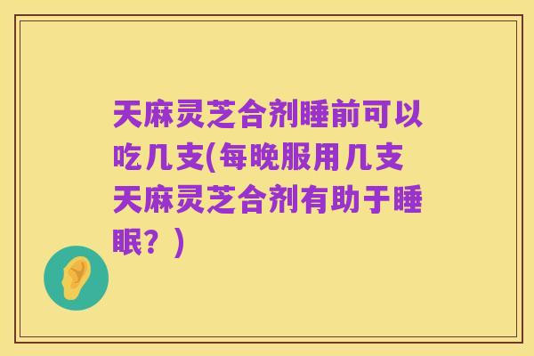 天麻灵芝合剂睡前可以吃几支(每晚服用几支天麻灵芝合剂有助于睡眠?)