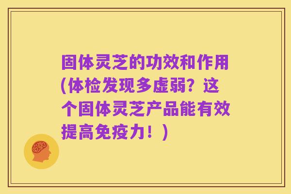固体灵芝的功效和作用(体检发现多虚弱？这个固体灵芝产品能有效提高免疫力！)