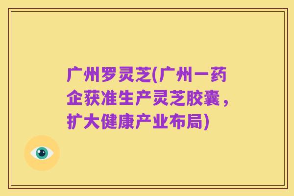 广州罗灵芝(广州一药企获准生产灵芝胶囊,扩大健康产业布局)