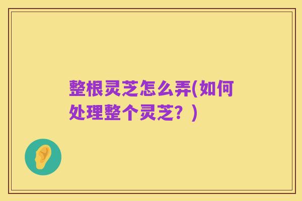 整根灵芝怎么弄(如何处理整个灵芝?)