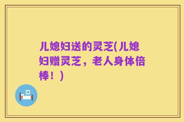 儿媳妇送的灵芝(儿媳妇赠灵芝，老人身体倍棒！)
