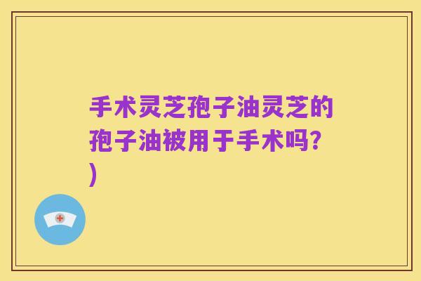 手术灵芝孢子油灵芝的孢子油被用于手术吗?)