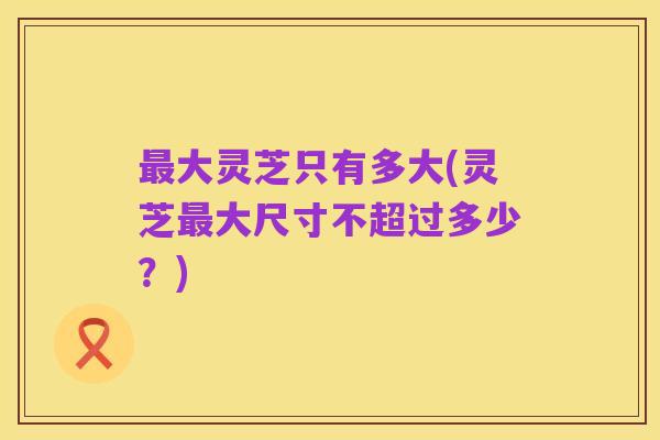 最大灵芝只有多大(灵芝最大尺寸不超过多少？)