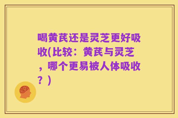 喝黄芪还是灵芝更好吸收(比较:黄芪与灵芝,哪个更易被人体吸收?)