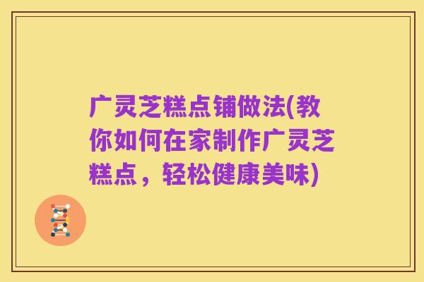 广灵芝糕点铺做法(教你如何在家制作广灵芝糕点,轻松健康美味)