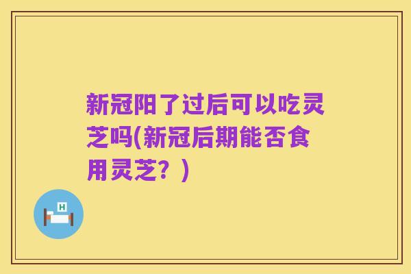 新冠阳了过后可以吃灵芝吗(新冠后期能否食用灵芝?)