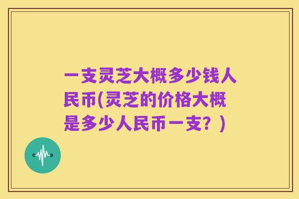 一支灵芝大概多少钱人民币(灵芝的价格大概是多少人民币一支？)