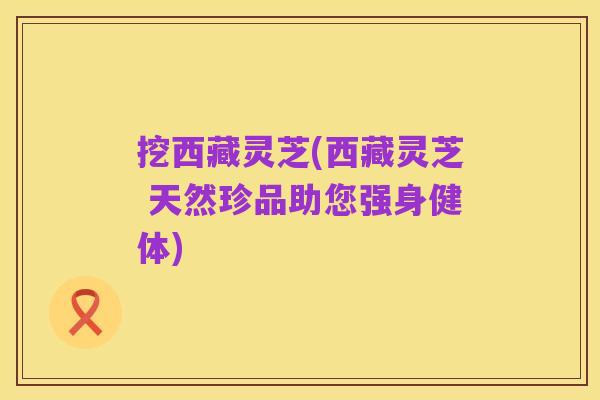 挖西藏灵芝(西藏灵芝 天然珍品助您强身健体)