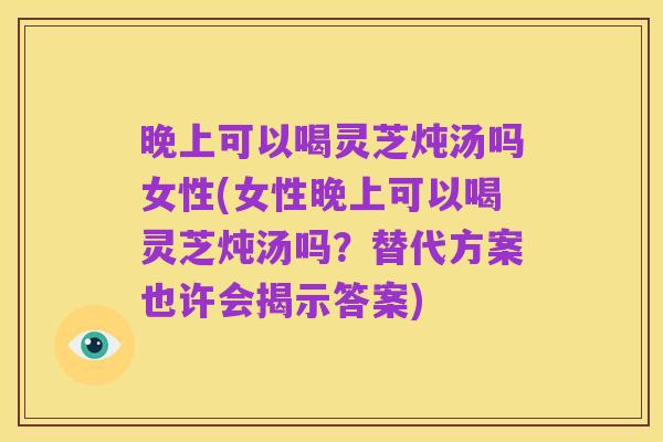 晚上可以喝灵芝炖汤吗女性(女性晚上可以喝灵芝炖汤吗?替代方案也许会揭示答案)
